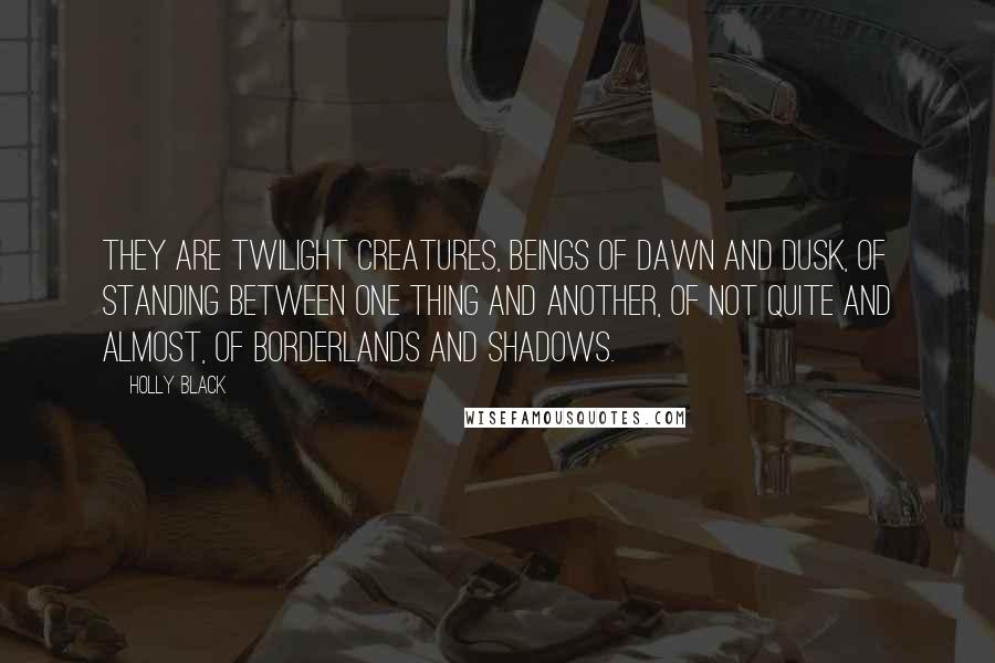 Holly Black Quotes: They are twilight creatures, beings of dawn and dusk, of standing between one thing and another, of not quite and almost, of borderlands and shadows.