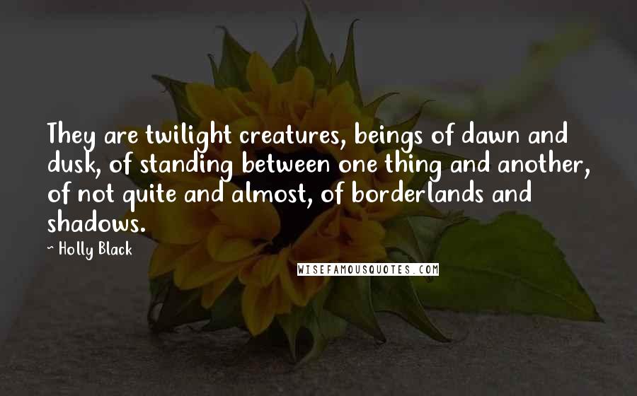 Holly Black Quotes: They are twilight creatures, beings of dawn and dusk, of standing between one thing and another, of not quite and almost, of borderlands and shadows.