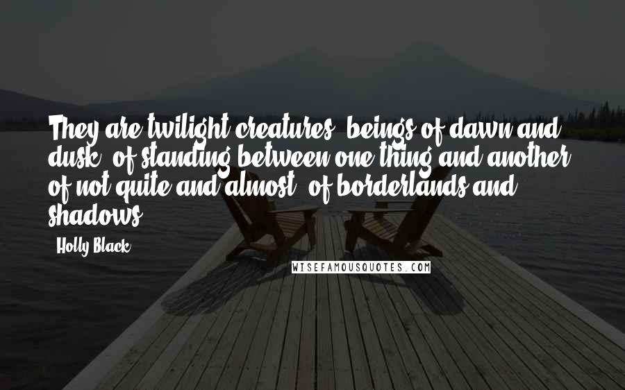 Holly Black Quotes: They are twilight creatures, beings of dawn and dusk, of standing between one thing and another, of not quite and almost, of borderlands and shadows.