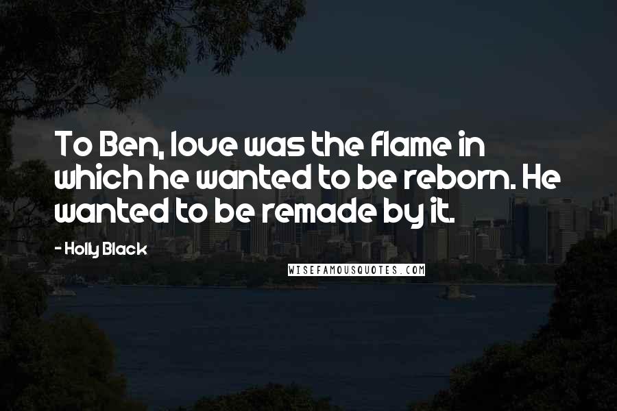Holly Black Quotes: To Ben, love was the flame in which he wanted to be reborn. He wanted to be remade by it.