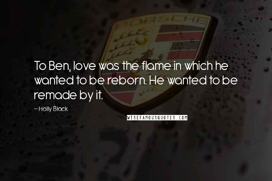 Holly Black Quotes: To Ben, love was the flame in which he wanted to be reborn. He wanted to be remade by it.