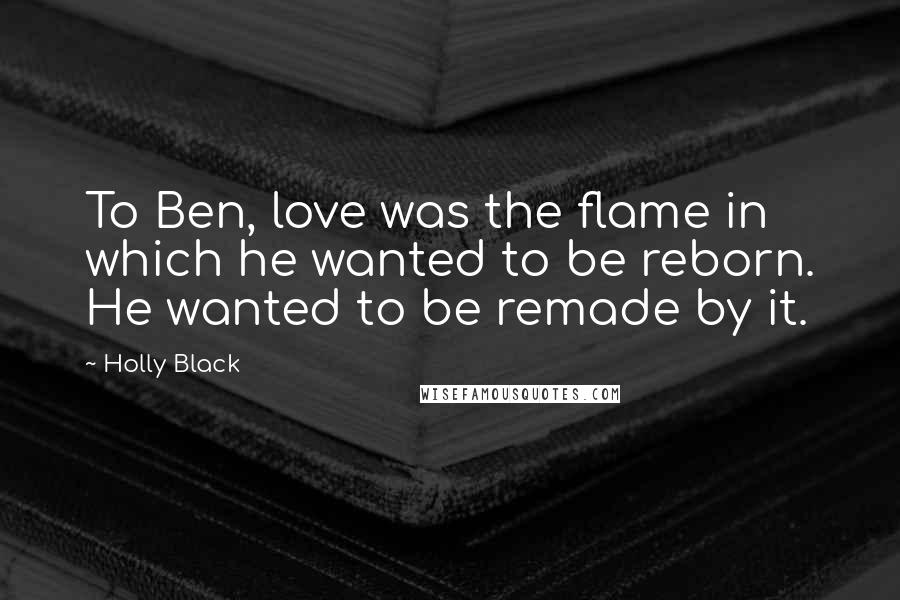 Holly Black Quotes: To Ben, love was the flame in which he wanted to be reborn. He wanted to be remade by it.