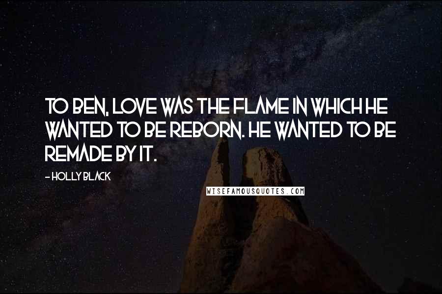 Holly Black Quotes: To Ben, love was the flame in which he wanted to be reborn. He wanted to be remade by it.
