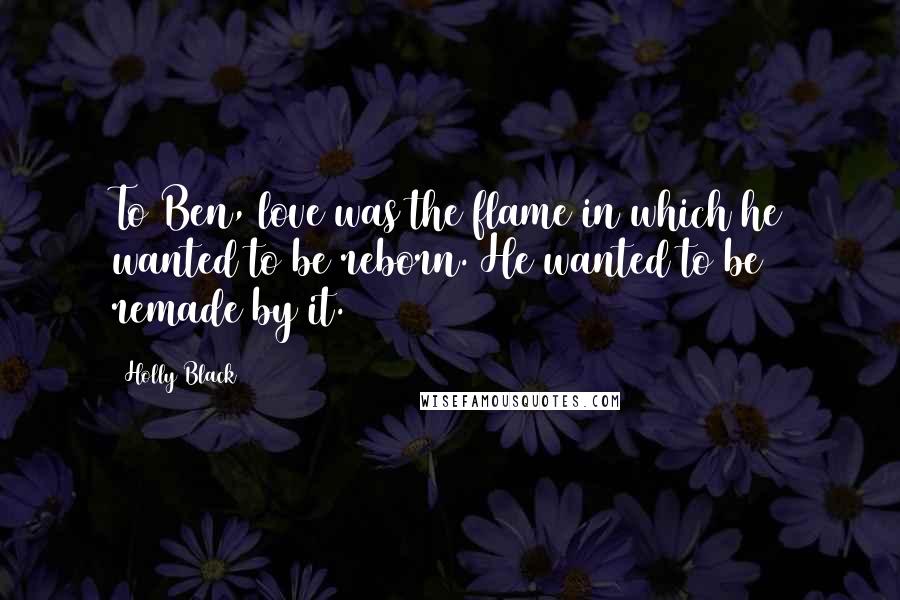 Holly Black Quotes: To Ben, love was the flame in which he wanted to be reborn. He wanted to be remade by it.