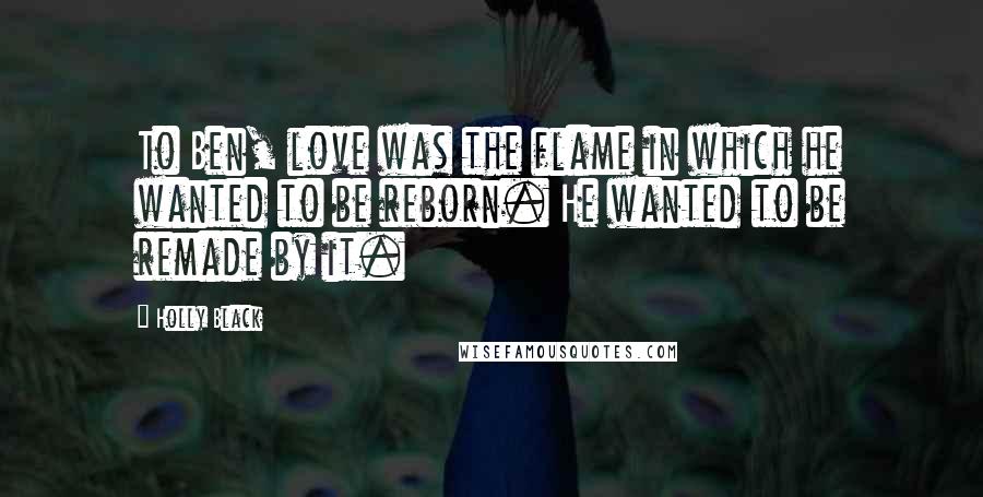 Holly Black Quotes: To Ben, love was the flame in which he wanted to be reborn. He wanted to be remade by it.