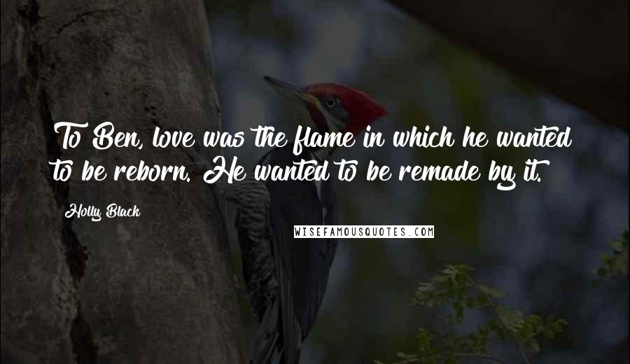 Holly Black Quotes: To Ben, love was the flame in which he wanted to be reborn. He wanted to be remade by it.