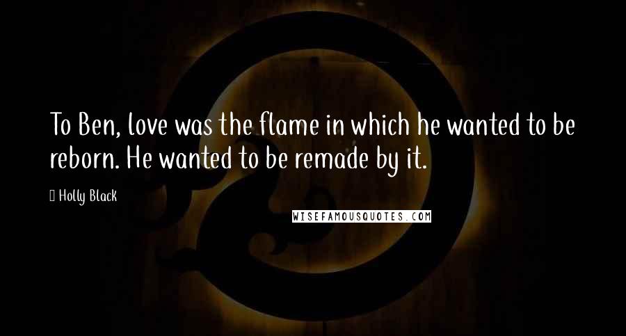 Holly Black Quotes: To Ben, love was the flame in which he wanted to be reborn. He wanted to be remade by it.