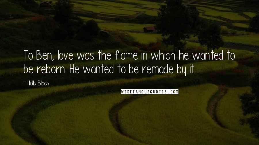 Holly Black Quotes: To Ben, love was the flame in which he wanted to be reborn. He wanted to be remade by it.