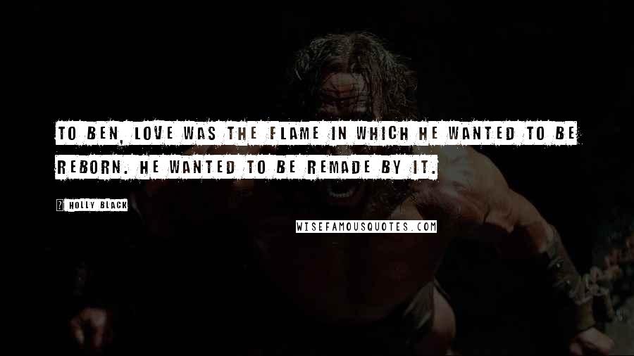 Holly Black Quotes: To Ben, love was the flame in which he wanted to be reborn. He wanted to be remade by it.