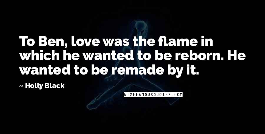 Holly Black Quotes: To Ben, love was the flame in which he wanted to be reborn. He wanted to be remade by it.