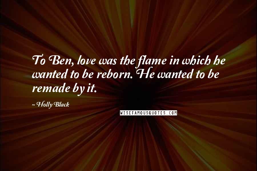 Holly Black Quotes: To Ben, love was the flame in which he wanted to be reborn. He wanted to be remade by it.