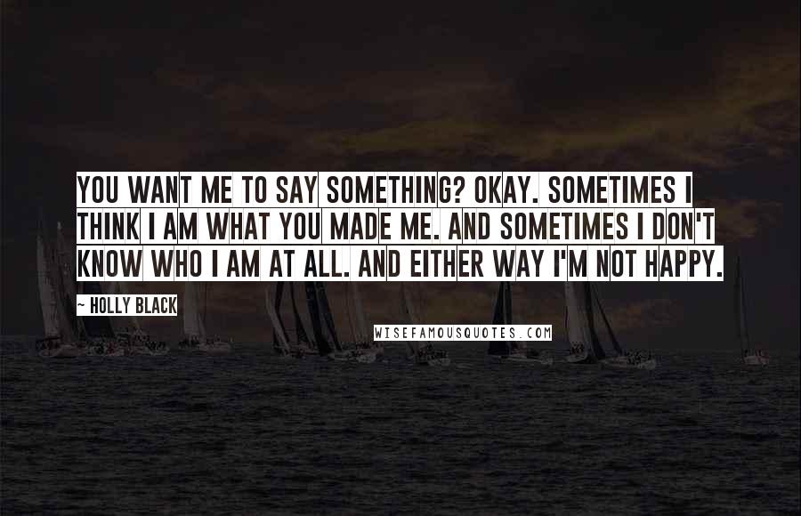 Holly Black Quotes: You want me to say something? Okay. Sometimes I think I am what you made me. And sometimes I don't know who I am at all. And either way I'm not happy.