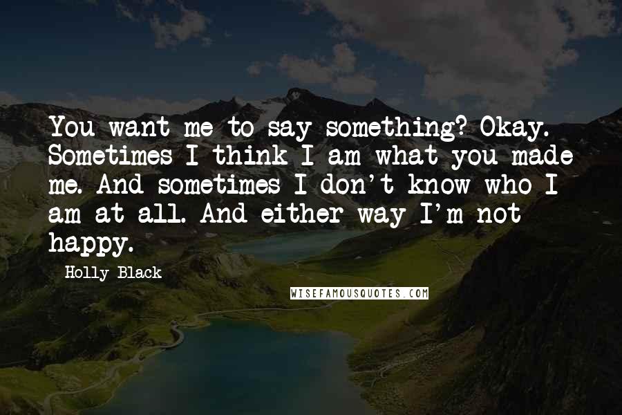 Holly Black Quotes: You want me to say something? Okay. Sometimes I think I am what you made me. And sometimes I don't know who I am at all. And either way I'm not happy.