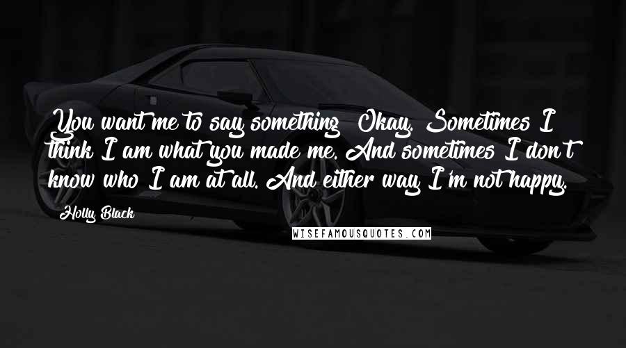 Holly Black Quotes: You want me to say something? Okay. Sometimes I think I am what you made me. And sometimes I don't know who I am at all. And either way I'm not happy.