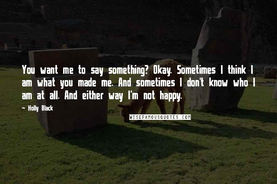 Holly Black Quotes: You want me to say something? Okay. Sometimes I think I am what you made me. And sometimes I don't know who I am at all. And either way I'm not happy.