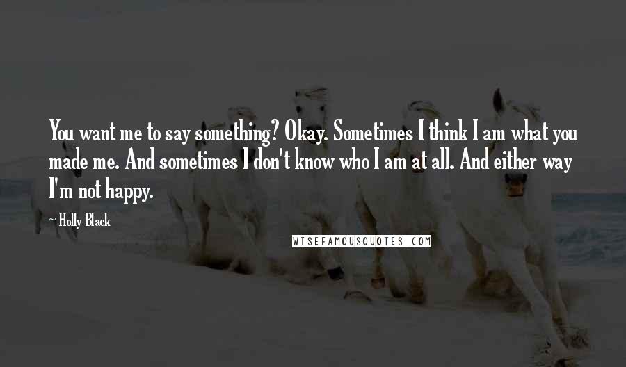 Holly Black Quotes: You want me to say something? Okay. Sometimes I think I am what you made me. And sometimes I don't know who I am at all. And either way I'm not happy.