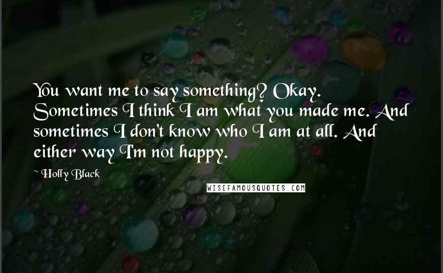 Holly Black Quotes: You want me to say something? Okay. Sometimes I think I am what you made me. And sometimes I don't know who I am at all. And either way I'm not happy.