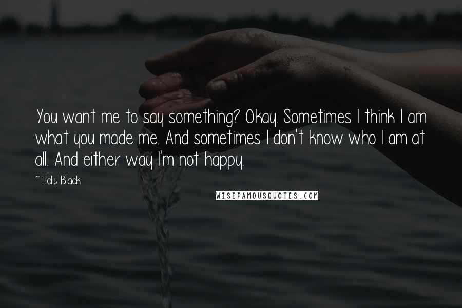 Holly Black Quotes: You want me to say something? Okay. Sometimes I think I am what you made me. And sometimes I don't know who I am at all. And either way I'm not happy.