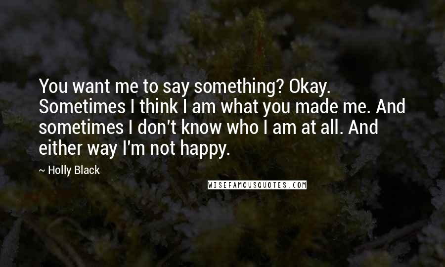 Holly Black Quotes: You want me to say something? Okay. Sometimes I think I am what you made me. And sometimes I don't know who I am at all. And either way I'm not happy.