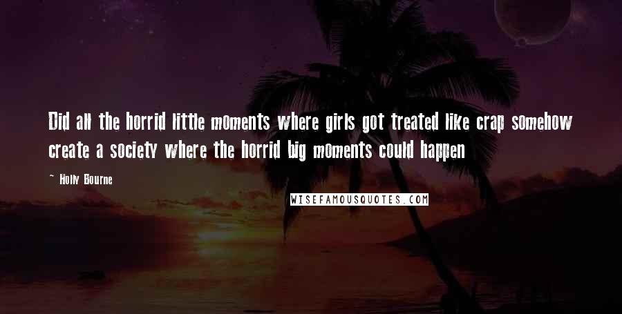 Holly Bourne Quotes: Did all the horrid little moments where girls got treated like crap somehow create a society where the horrid big moments could happen