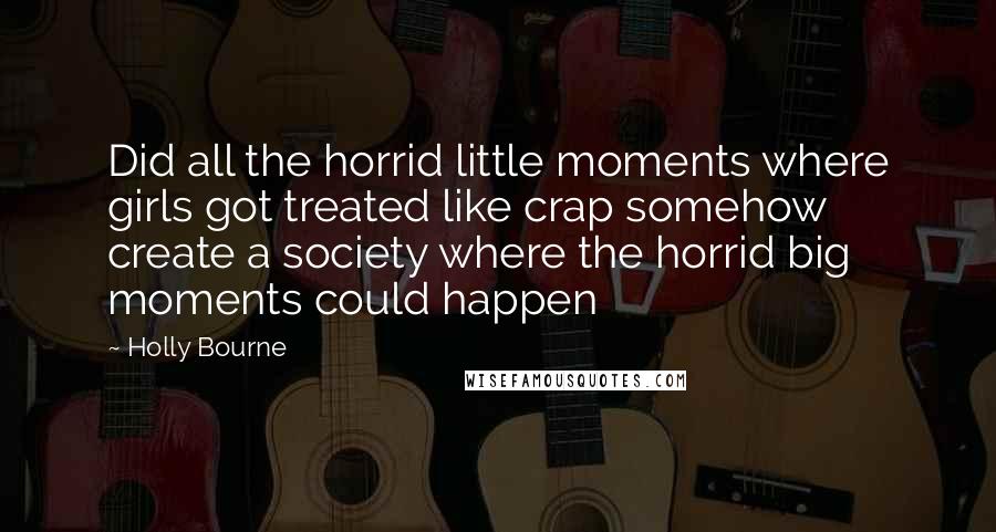 Holly Bourne Quotes: Did all the horrid little moments where girls got treated like crap somehow create a society where the horrid big moments could happen