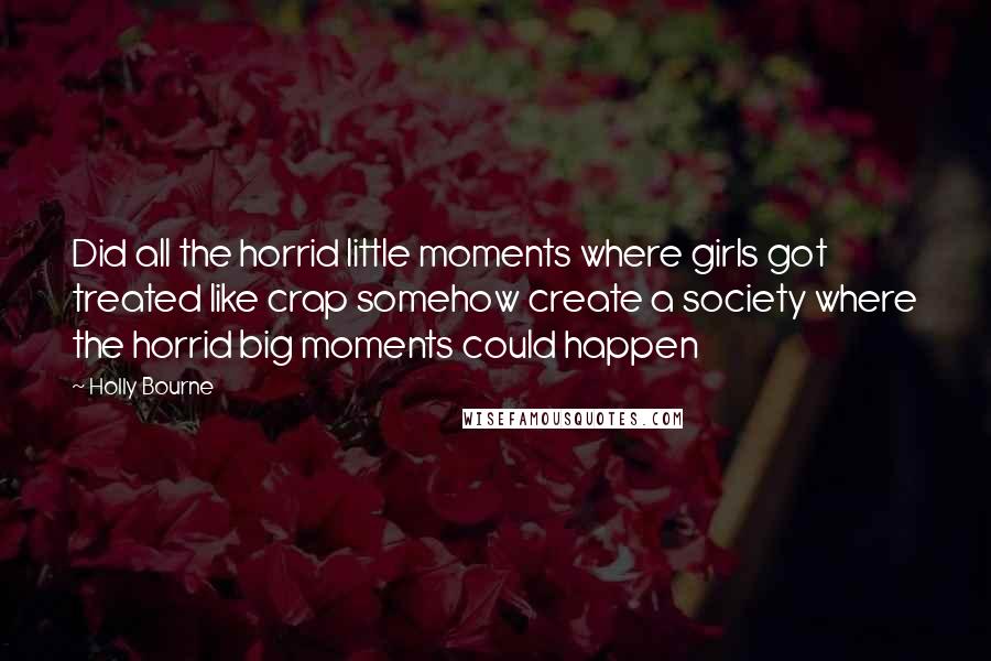 Holly Bourne Quotes: Did all the horrid little moments where girls got treated like crap somehow create a society where the horrid big moments could happen