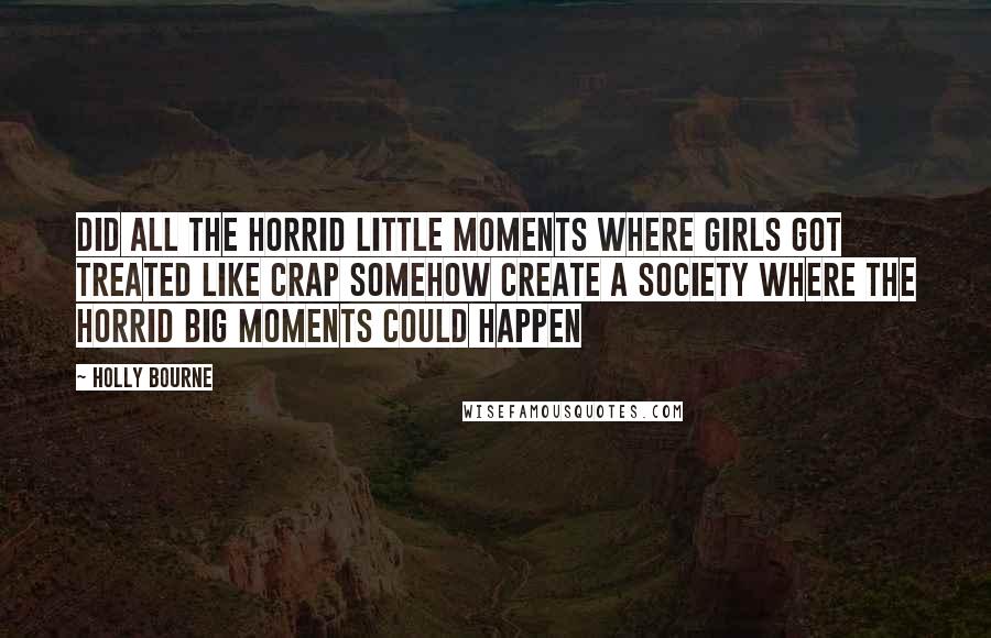Holly Bourne Quotes: Did all the horrid little moments where girls got treated like crap somehow create a society where the horrid big moments could happen