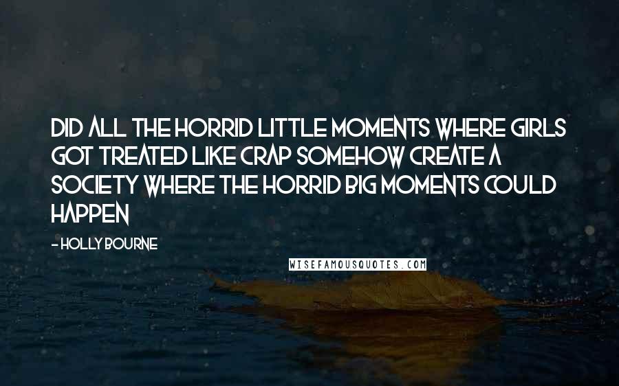 Holly Bourne Quotes: Did all the horrid little moments where girls got treated like crap somehow create a society where the horrid big moments could happen