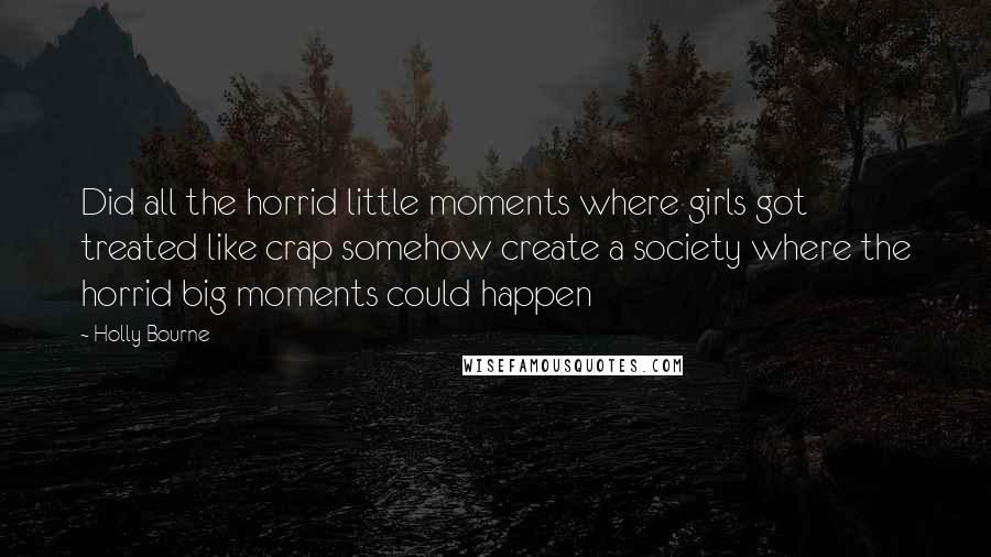 Holly Bourne Quotes: Did all the horrid little moments where girls got treated like crap somehow create a society where the horrid big moments could happen