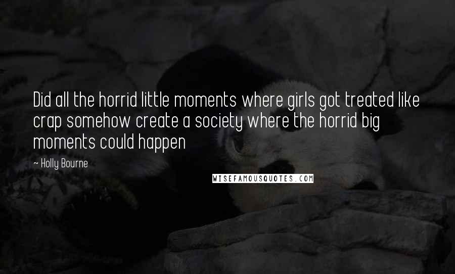 Holly Bourne Quotes: Did all the horrid little moments where girls got treated like crap somehow create a society where the horrid big moments could happen