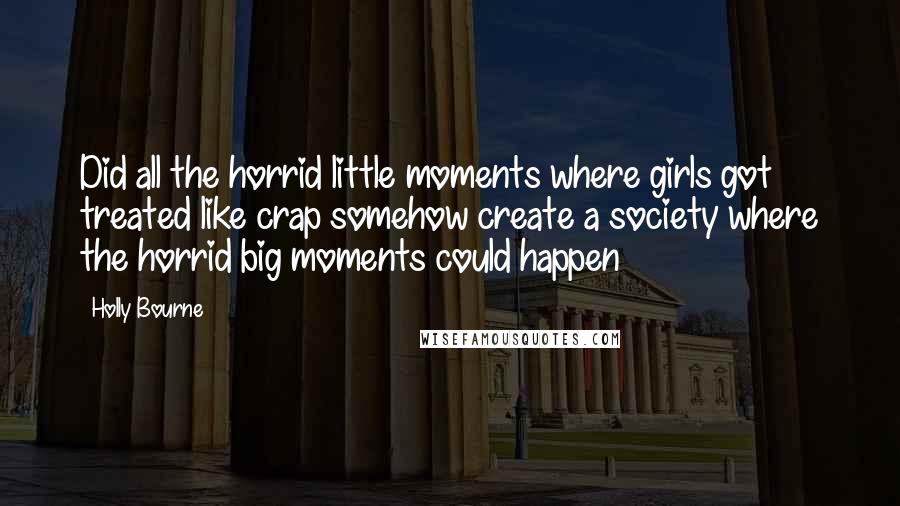 Holly Bourne Quotes: Did all the horrid little moments where girls got treated like crap somehow create a society where the horrid big moments could happen