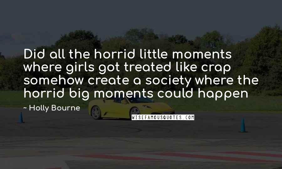 Holly Bourne Quotes: Did all the horrid little moments where girls got treated like crap somehow create a society where the horrid big moments could happen