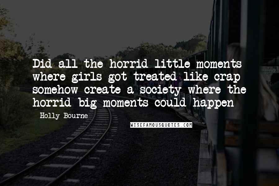 Holly Bourne Quotes: Did all the horrid little moments where girls got treated like crap somehow create a society where the horrid big moments could happen
