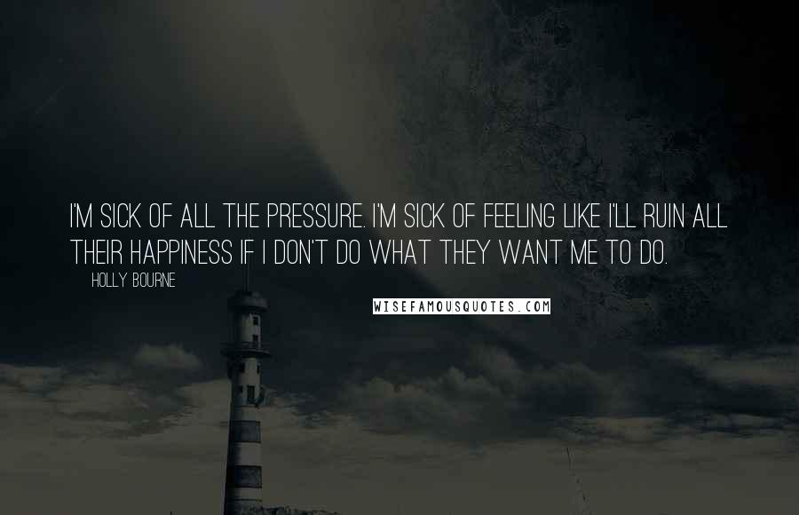 Holly Bourne Quotes: I'm sick of all the pressure. I'm sick of feeling like I'll ruin all their happiness if I don't do what they want me to do.