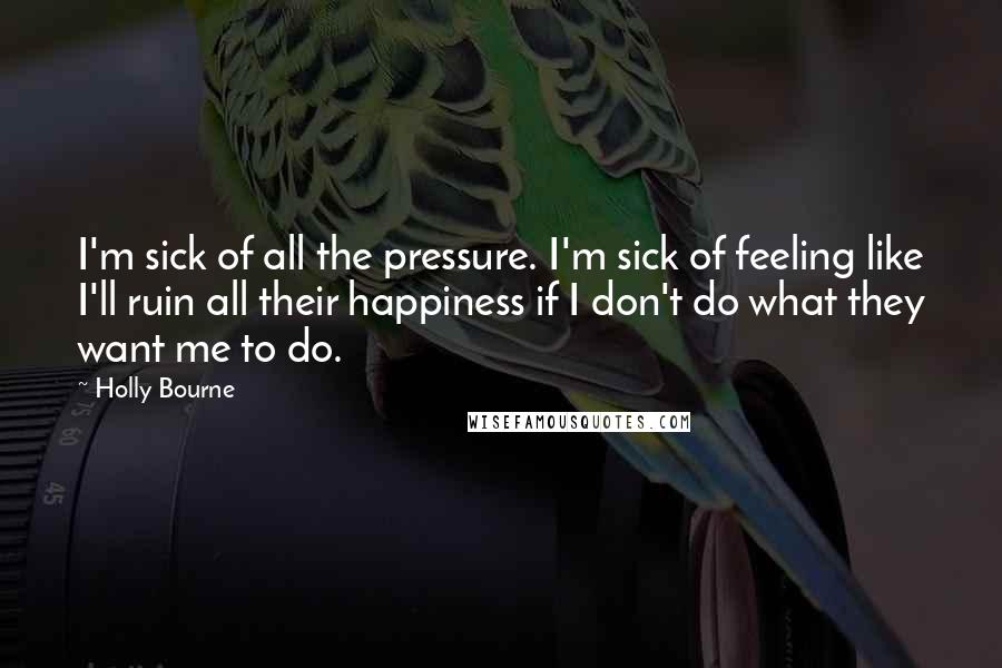 Holly Bourne Quotes: I'm sick of all the pressure. I'm sick of feeling like I'll ruin all their happiness if I don't do what they want me to do.