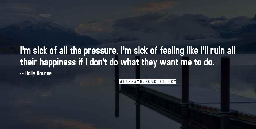 Holly Bourne Quotes: I'm sick of all the pressure. I'm sick of feeling like I'll ruin all their happiness if I don't do what they want me to do.