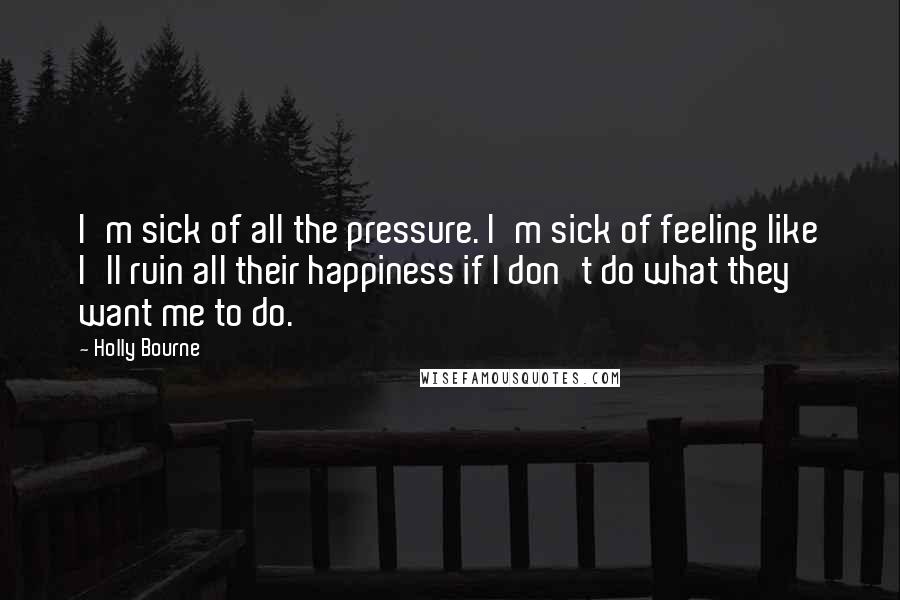 Holly Bourne Quotes: I'm sick of all the pressure. I'm sick of feeling like I'll ruin all their happiness if I don't do what they want me to do.