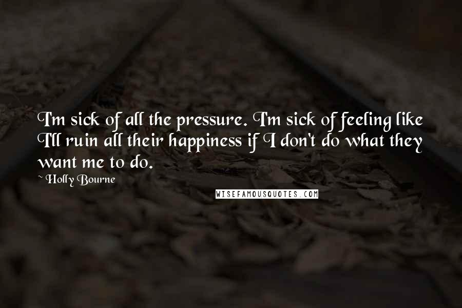 Holly Bourne Quotes: I'm sick of all the pressure. I'm sick of feeling like I'll ruin all their happiness if I don't do what they want me to do.