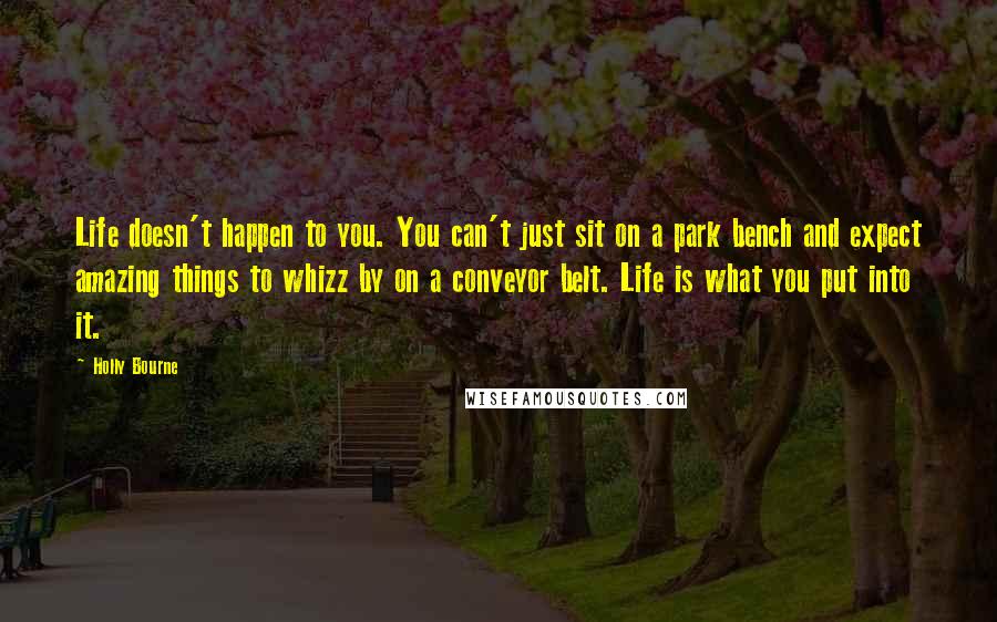 Holly Bourne Quotes: Life doesn't happen to you. You can't just sit on a park bench and expect amazing things to whizz by on a conveyor belt. Life is what you put into it.