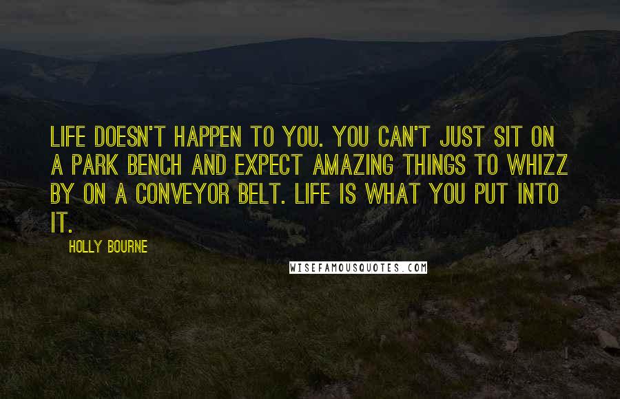 Holly Bourne Quotes: Life doesn't happen to you. You can't just sit on a park bench and expect amazing things to whizz by on a conveyor belt. Life is what you put into it.