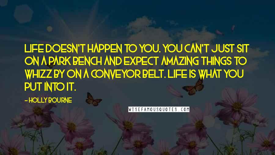 Holly Bourne Quotes: Life doesn't happen to you. You can't just sit on a park bench and expect amazing things to whizz by on a conveyor belt. Life is what you put into it.