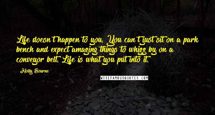 Holly Bourne Quotes: Life doesn't happen to you. You can't just sit on a park bench and expect amazing things to whizz by on a conveyor belt. Life is what you put into it.