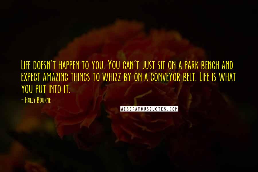 Holly Bourne Quotes: Life doesn't happen to you. You can't just sit on a park bench and expect amazing things to whizz by on a conveyor belt. Life is what you put into it.