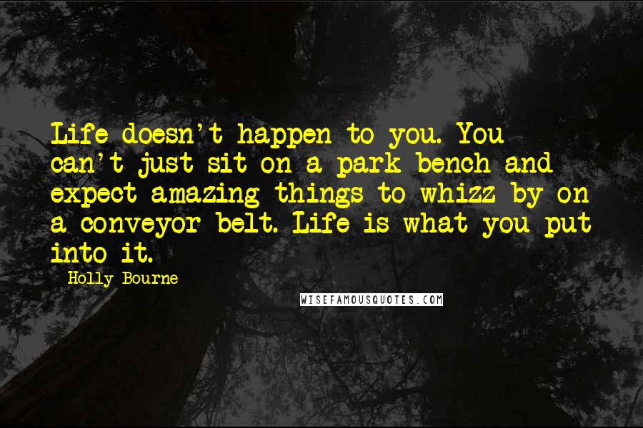 Holly Bourne Quotes: Life doesn't happen to you. You can't just sit on a park bench and expect amazing things to whizz by on a conveyor belt. Life is what you put into it.