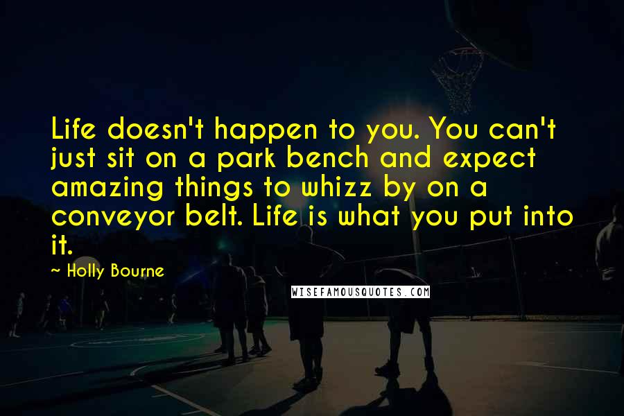 Holly Bourne Quotes: Life doesn't happen to you. You can't just sit on a park bench and expect amazing things to whizz by on a conveyor belt. Life is what you put into it.