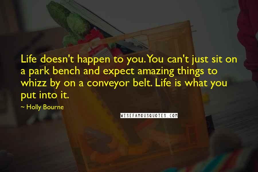 Holly Bourne Quotes: Life doesn't happen to you. You can't just sit on a park bench and expect amazing things to whizz by on a conveyor belt. Life is what you put into it.