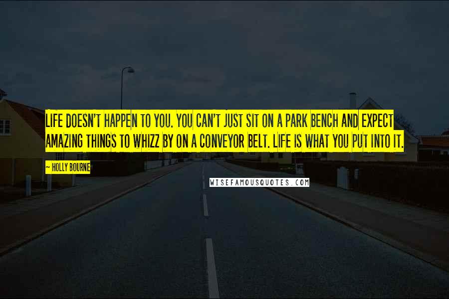 Holly Bourne Quotes: Life doesn't happen to you. You can't just sit on a park bench and expect amazing things to whizz by on a conveyor belt. Life is what you put into it.