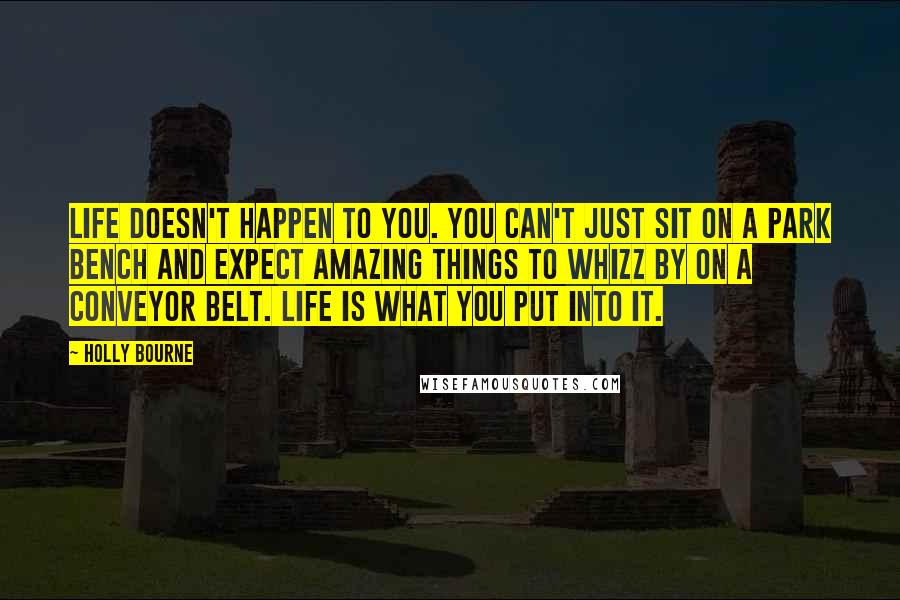 Holly Bourne Quotes: Life doesn't happen to you. You can't just sit on a park bench and expect amazing things to whizz by on a conveyor belt. Life is what you put into it.