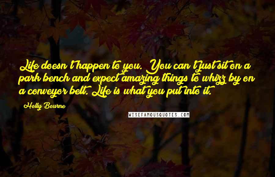 Holly Bourne Quotes: Life doesn't happen to you. You can't just sit on a park bench and expect amazing things to whizz by on a conveyor belt. Life is what you put into it.