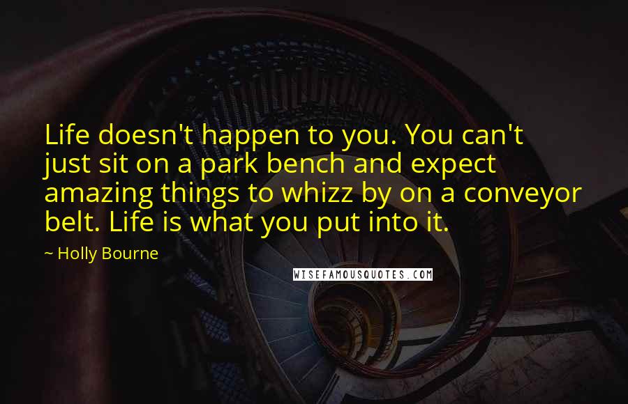Holly Bourne Quotes: Life doesn't happen to you. You can't just sit on a park bench and expect amazing things to whizz by on a conveyor belt. Life is what you put into it.